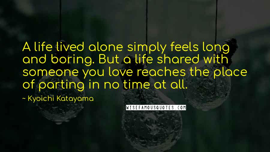 Kyoichi Katayama Quotes: A life lived alone simply feels long and boring. But a life shared with someone you love reaches the place of parting in no time at all.