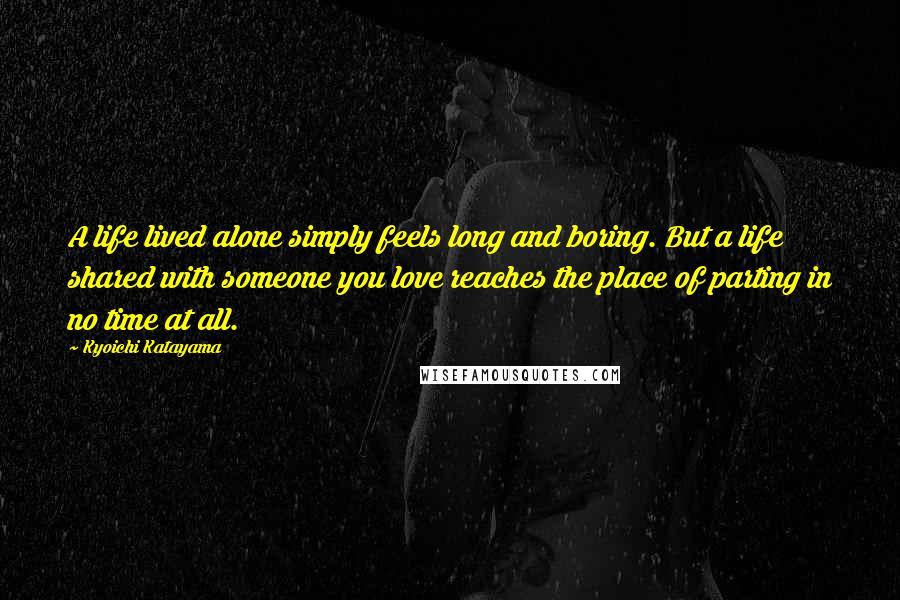 Kyoichi Katayama Quotes: A life lived alone simply feels long and boring. But a life shared with someone you love reaches the place of parting in no time at all.