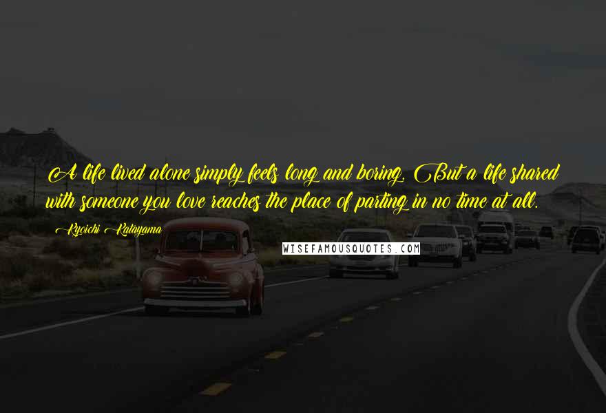 Kyoichi Katayama Quotes: A life lived alone simply feels long and boring. But a life shared with someone you love reaches the place of parting in no time at all.