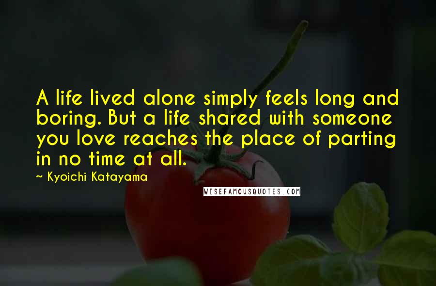 Kyoichi Katayama Quotes: A life lived alone simply feels long and boring. But a life shared with someone you love reaches the place of parting in no time at all.