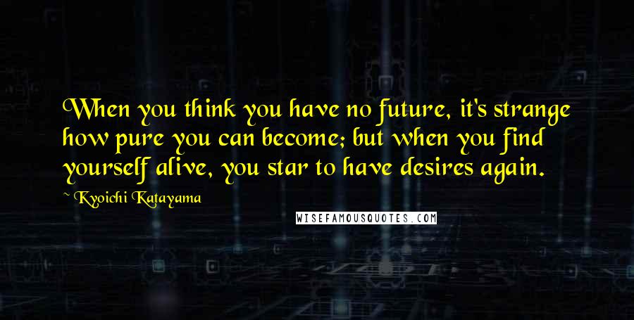 Kyoichi Katayama Quotes: When you think you have no future, it's strange how pure you can become; but when you find yourself alive, you star to have desires again.