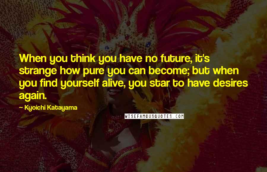 Kyoichi Katayama Quotes: When you think you have no future, it's strange how pure you can become; but when you find yourself alive, you star to have desires again.