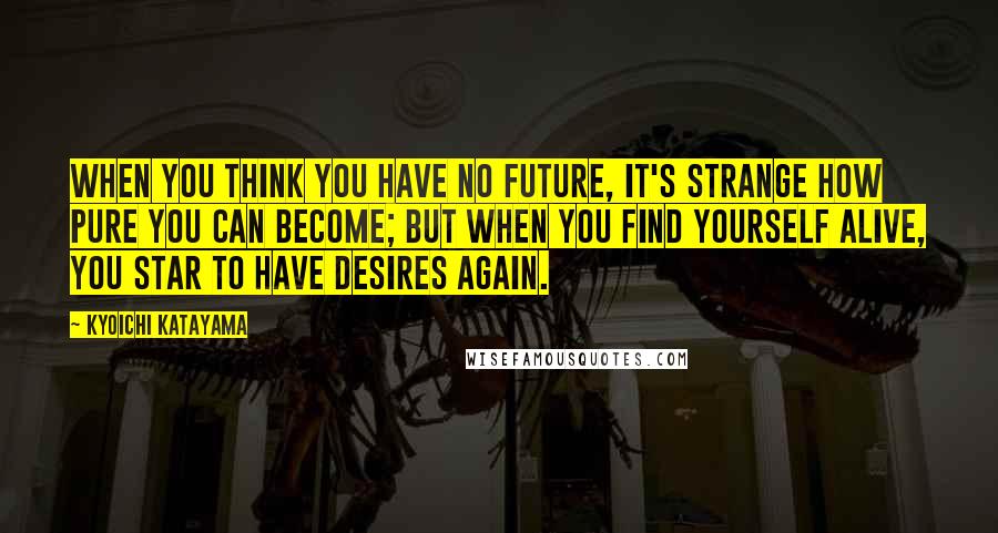 Kyoichi Katayama Quotes: When you think you have no future, it's strange how pure you can become; but when you find yourself alive, you star to have desires again.