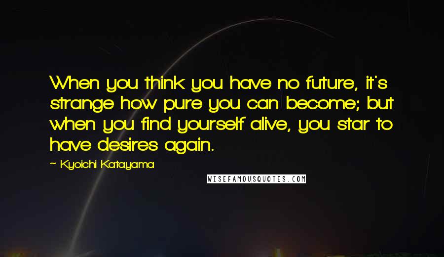 Kyoichi Katayama Quotes: When you think you have no future, it's strange how pure you can become; but when you find yourself alive, you star to have desires again.