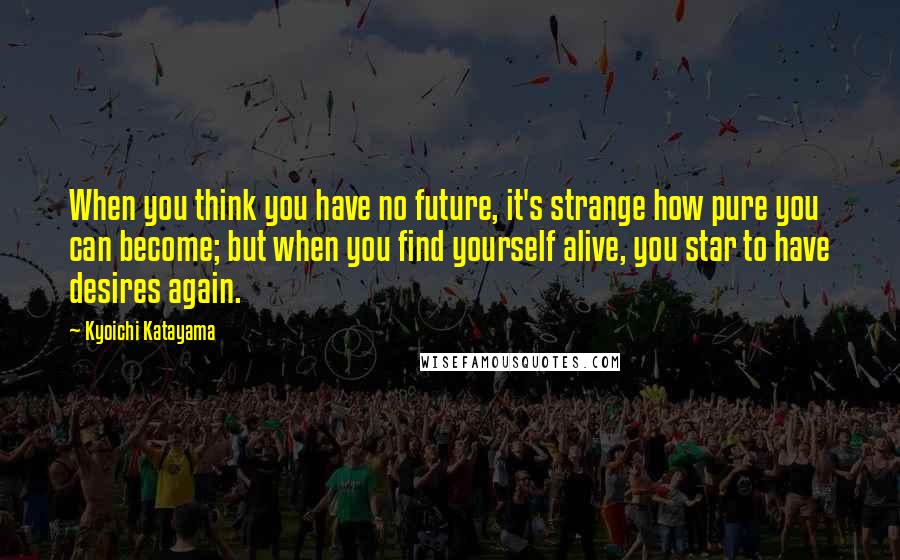 Kyoichi Katayama Quotes: When you think you have no future, it's strange how pure you can become; but when you find yourself alive, you star to have desires again.