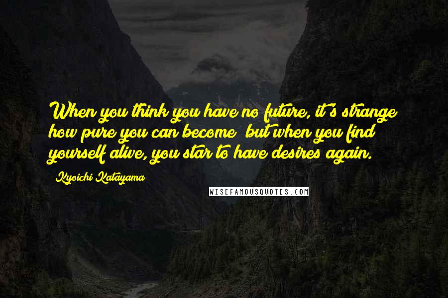 Kyoichi Katayama Quotes: When you think you have no future, it's strange how pure you can become; but when you find yourself alive, you star to have desires again.