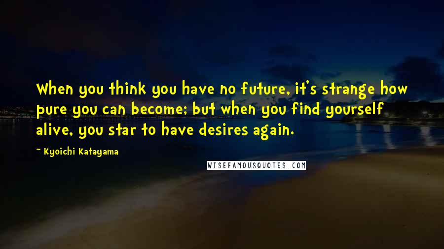 Kyoichi Katayama Quotes: When you think you have no future, it's strange how pure you can become; but when you find yourself alive, you star to have desires again.