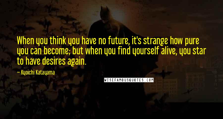 Kyoichi Katayama Quotes: When you think you have no future, it's strange how pure you can become; but when you find yourself alive, you star to have desires again.