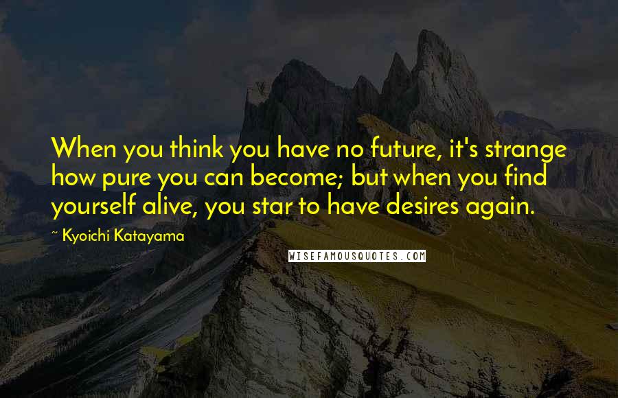 Kyoichi Katayama Quotes: When you think you have no future, it's strange how pure you can become; but when you find yourself alive, you star to have desires again.