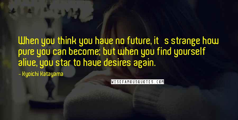 Kyoichi Katayama Quotes: When you think you have no future, it's strange how pure you can become; but when you find yourself alive, you star to have desires again.