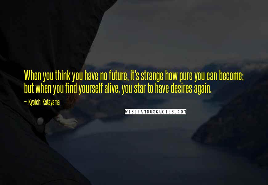 Kyoichi Katayama Quotes: When you think you have no future, it's strange how pure you can become; but when you find yourself alive, you star to have desires again.