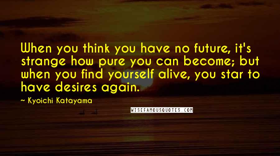 Kyoichi Katayama Quotes: When you think you have no future, it's strange how pure you can become; but when you find yourself alive, you star to have desires again.