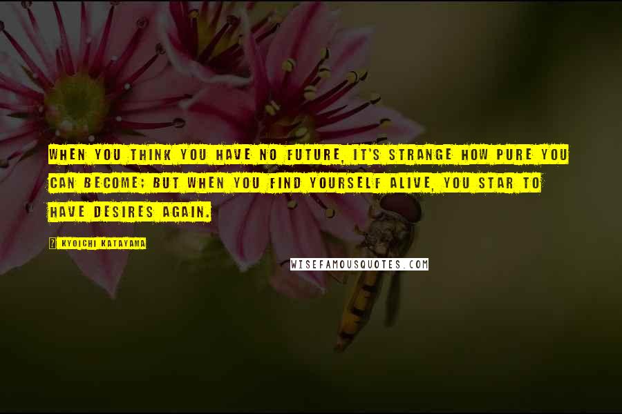 Kyoichi Katayama Quotes: When you think you have no future, it's strange how pure you can become; but when you find yourself alive, you star to have desires again.