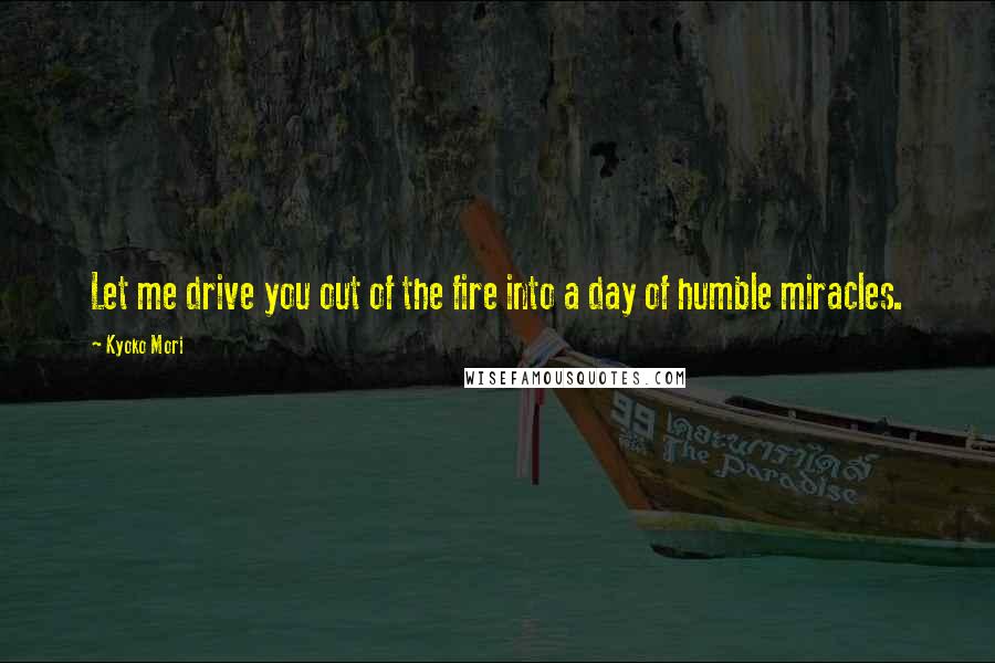 Kyoko Mori Quotes: Let me drive you out of the fire into a day of humble miracles.