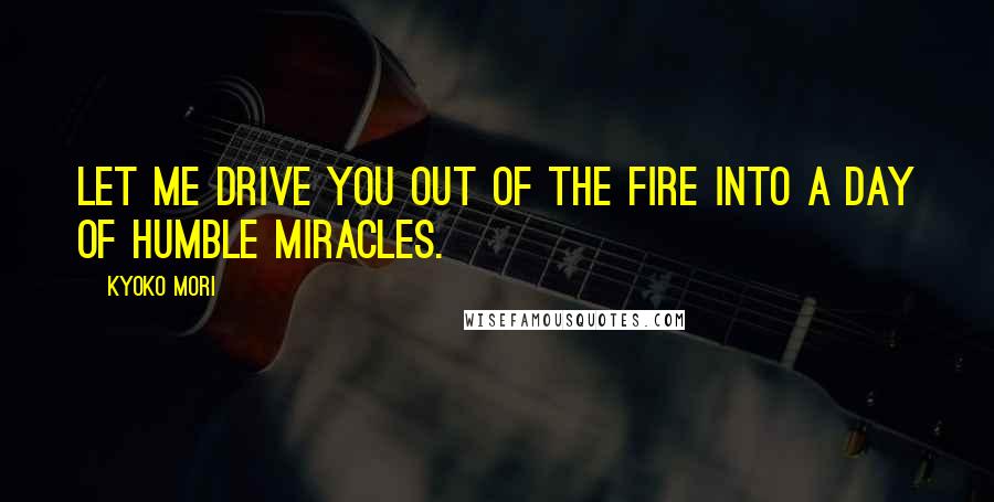 Kyoko Mori Quotes: Let me drive you out of the fire into a day of humble miracles.