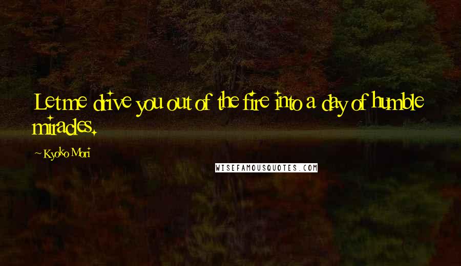 Kyoko Mori Quotes: Let me drive you out of the fire into a day of humble miracles.