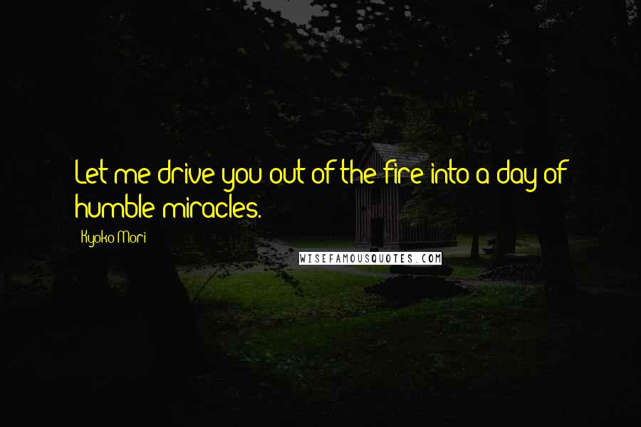 Kyoko Mori Quotes: Let me drive you out of the fire into a day of humble miracles.