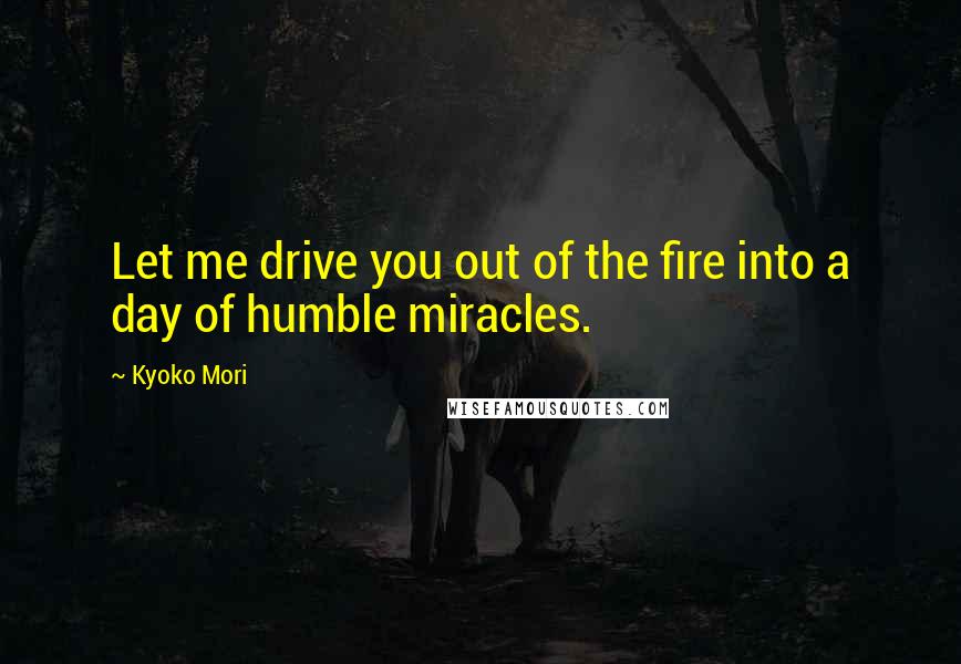 Kyoko Mori Quotes: Let me drive you out of the fire into a day of humble miracles.