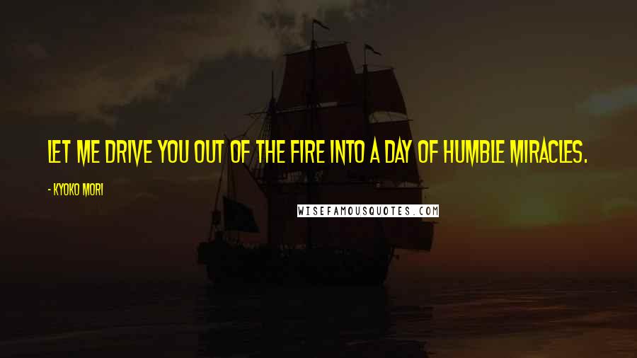 Kyoko Mori Quotes: Let me drive you out of the fire into a day of humble miracles.