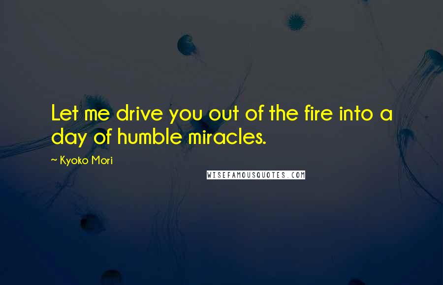 Kyoko Mori Quotes: Let me drive you out of the fire into a day of humble miracles.