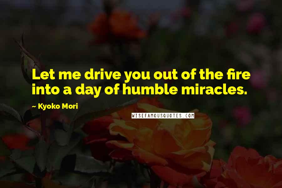 Kyoko Mori Quotes: Let me drive you out of the fire into a day of humble miracles.