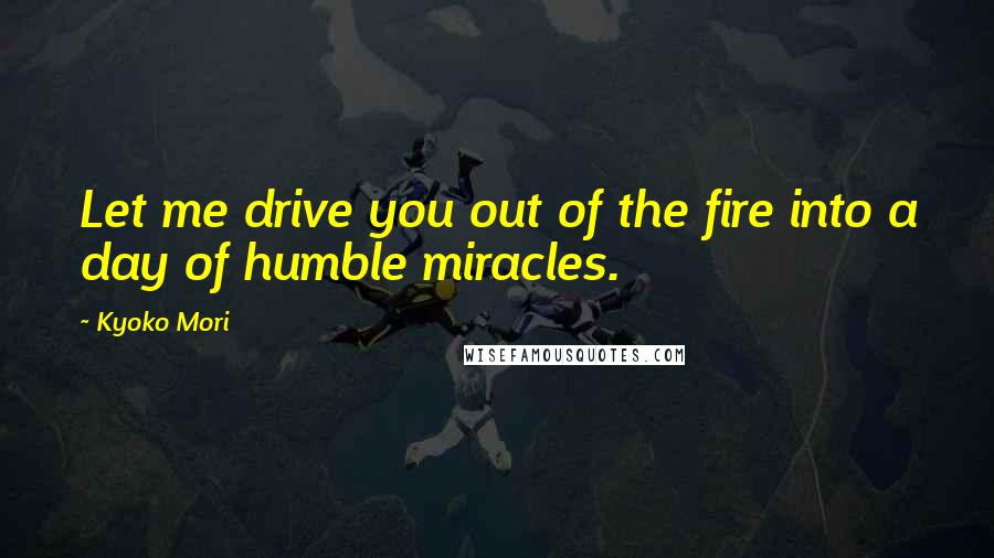 Kyoko Mori Quotes: Let me drive you out of the fire into a day of humble miracles.