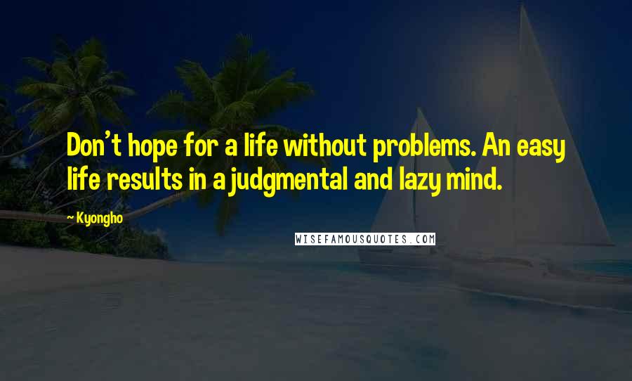 Kyongho Quotes: Don't hope for a life without problems. An easy life results in a judgmental and lazy mind.