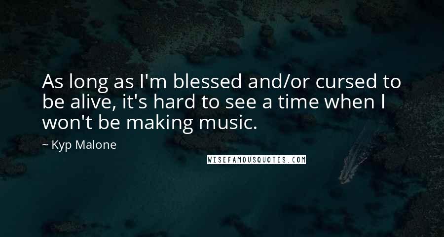 Kyp Malone Quotes: As long as I'm blessed and/or cursed to be alive, it's hard to see a time when I won't be making music.