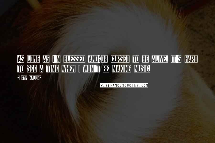 Kyp Malone Quotes: As long as I'm blessed and/or cursed to be alive, it's hard to see a time when I won't be making music.