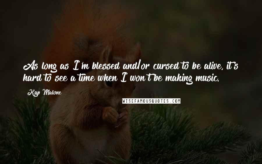 Kyp Malone Quotes: As long as I'm blessed and/or cursed to be alive, it's hard to see a time when I won't be making music.