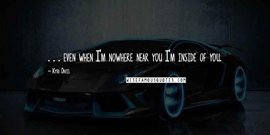 Kyra Davis Quotes: . . . even when I'm nowhere near you I'm inside of you.