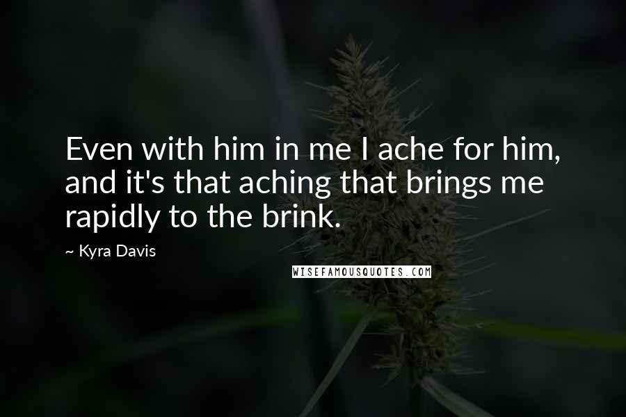 Kyra Davis Quotes: Even with him in me I ache for him, and it's that aching that brings me rapidly to the brink.