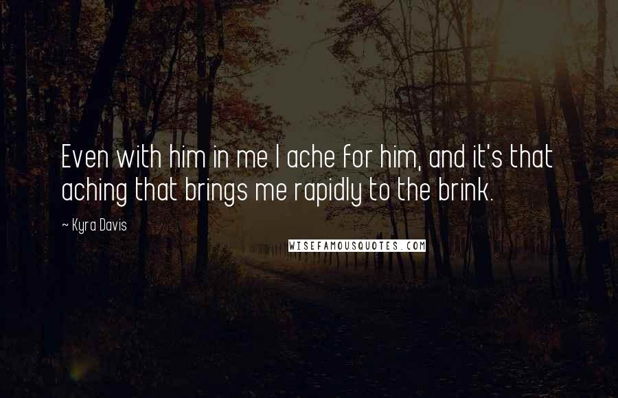 Kyra Davis Quotes: Even with him in me I ache for him, and it's that aching that brings me rapidly to the brink.