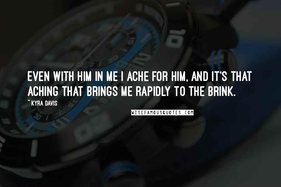 Kyra Davis Quotes: Even with him in me I ache for him, and it's that aching that brings me rapidly to the brink.