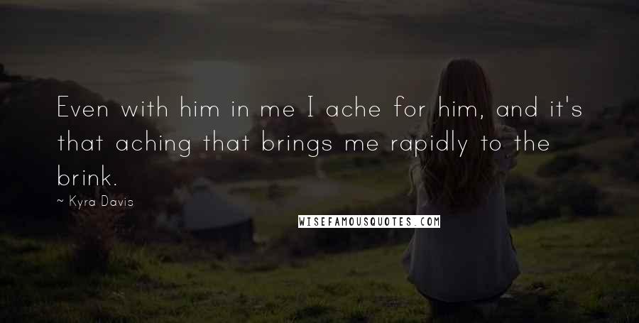 Kyra Davis Quotes: Even with him in me I ache for him, and it's that aching that brings me rapidly to the brink.