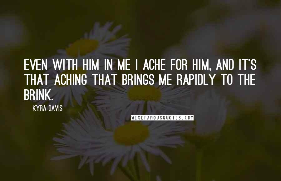 Kyra Davis Quotes: Even with him in me I ache for him, and it's that aching that brings me rapidly to the brink.