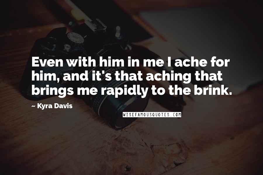 Kyra Davis Quotes: Even with him in me I ache for him, and it's that aching that brings me rapidly to the brink.