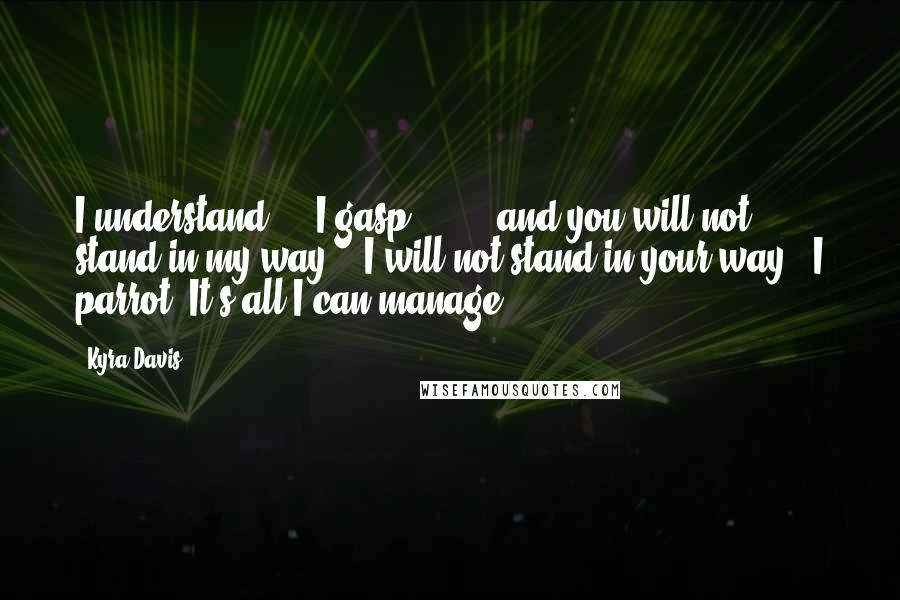 Kyra Davis Quotes: I understand - " I gasp. ". . . and you will not stand in my way." "I will not stand in your way," I parrot. It's all I can manage.