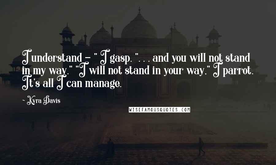 Kyra Davis Quotes: I understand - " I gasp. ". . . and you will not stand in my way." "I will not stand in your way," I parrot. It's all I can manage.