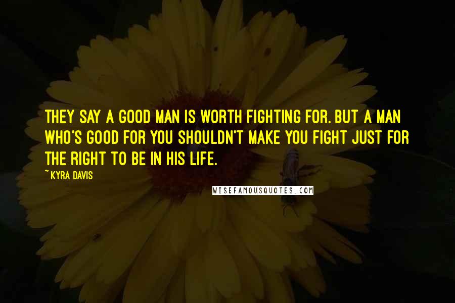 Kyra Davis Quotes: They say a good man is worth fighting for. But a man who's good for YOU shouldn't make you fight just for the right to be in his life.