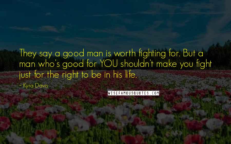 Kyra Davis Quotes: They say a good man is worth fighting for. But a man who's good for YOU shouldn't make you fight just for the right to be in his life.