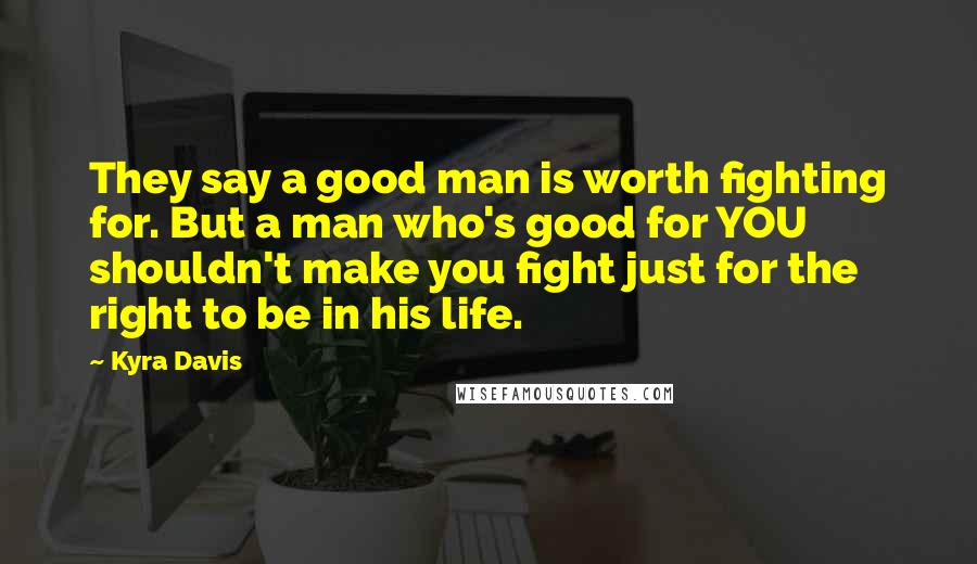 Kyra Davis Quotes: They say a good man is worth fighting for. But a man who's good for YOU shouldn't make you fight just for the right to be in his life.