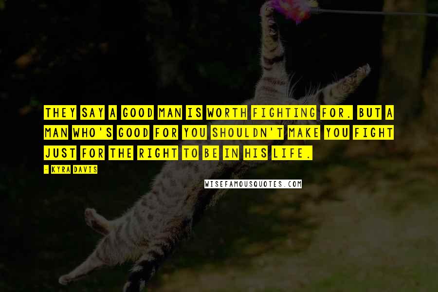 Kyra Davis Quotes: They say a good man is worth fighting for. But a man who's good for YOU shouldn't make you fight just for the right to be in his life.