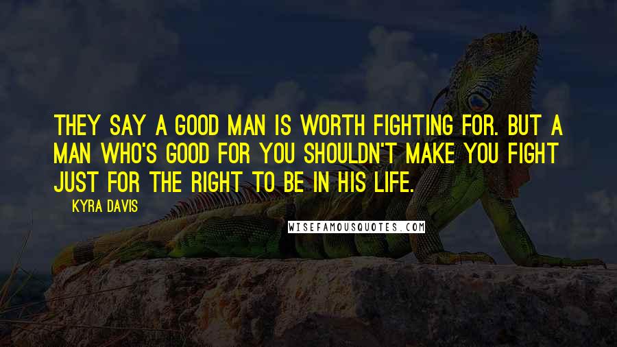 Kyra Davis Quotes: They say a good man is worth fighting for. But a man who's good for YOU shouldn't make you fight just for the right to be in his life.