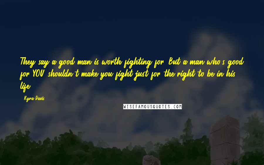 Kyra Davis Quotes: They say a good man is worth fighting for. But a man who's good for YOU shouldn't make you fight just for the right to be in his life.