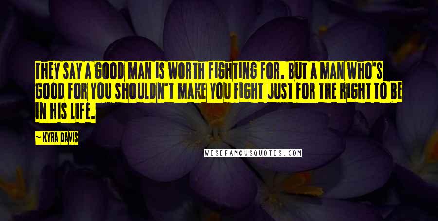 Kyra Davis Quotes: They say a good man is worth fighting for. But a man who's good for YOU shouldn't make you fight just for the right to be in his life.