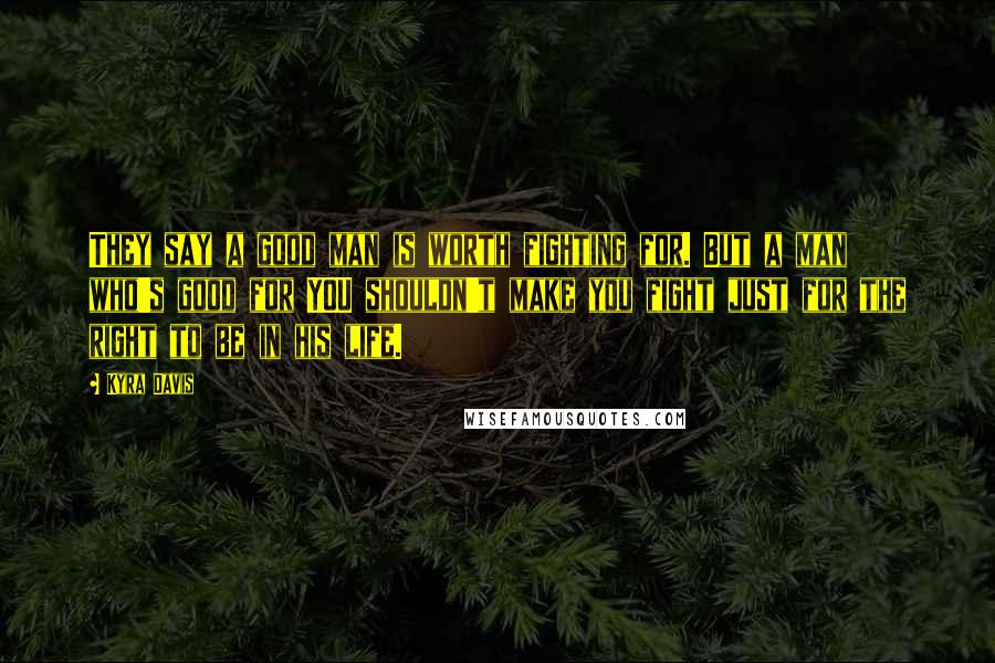 Kyra Davis Quotes: They say a good man is worth fighting for. But a man who's good for YOU shouldn't make you fight just for the right to be in his life.