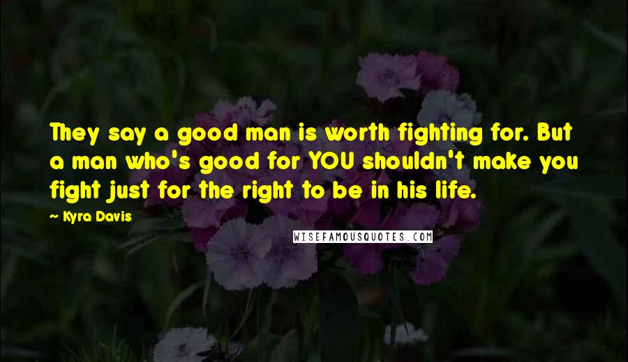 Kyra Davis Quotes: They say a good man is worth fighting for. But a man who's good for YOU shouldn't make you fight just for the right to be in his life.