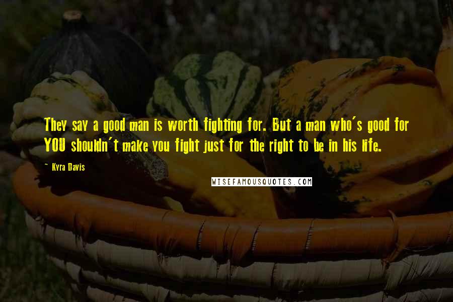 Kyra Davis Quotes: They say a good man is worth fighting for. But a man who's good for YOU shouldn't make you fight just for the right to be in his life.