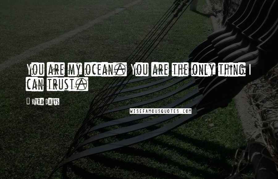 Kyra Davis Quotes: You are my ocean. You are the only thing I can trust.